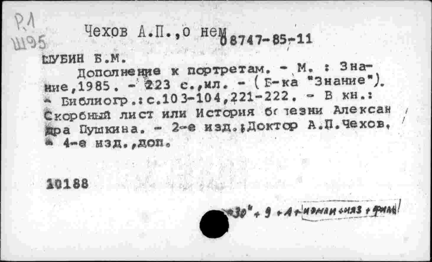 ﻿^5 Чехов А.П.,0 ве|и4>Юг11
ШУБИН Б.М.
Дополнение к портретам. -1М, : •зна~. ние.1985 . - »23 с.,ил. - (Б-ка "Знание ),
*	Библиогр с.10 3-104 ,221-222 . - В кн.: Скорбный лист или История бг лезни Алексан угра Пушкина. - 2-е иэд.|Доктср А.П.Чехов,
•	4-е изд.,доп.
10188
^•3# * ♦ 9 * *'*9*ли ****	'